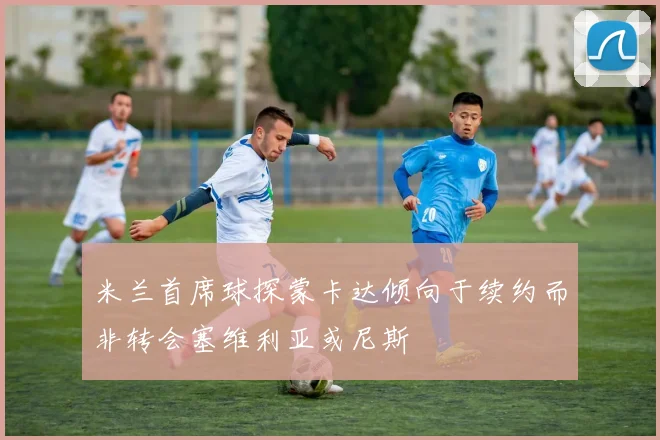 米兰首席球探蒙卡达倾向于续约而非转会塞维利亚或尼斯