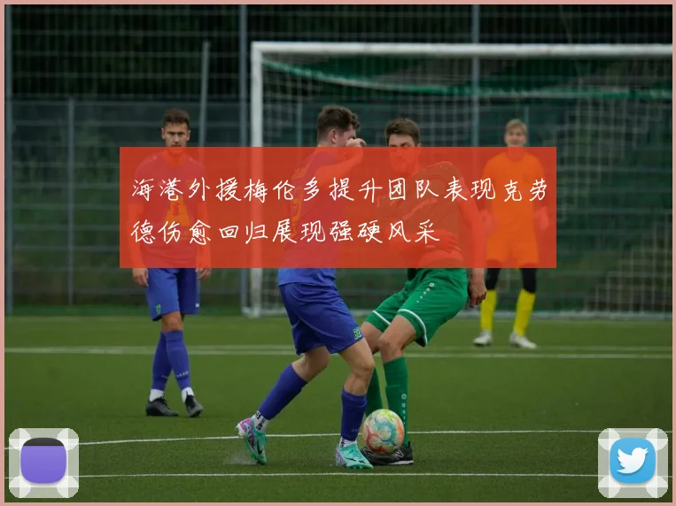 海港外援梅伦多提升团队表现克劳德伤愈回归展现强硬风采