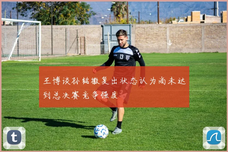 王博谈孙铭徽复出状态认为尚未达到总决赛竞争强度