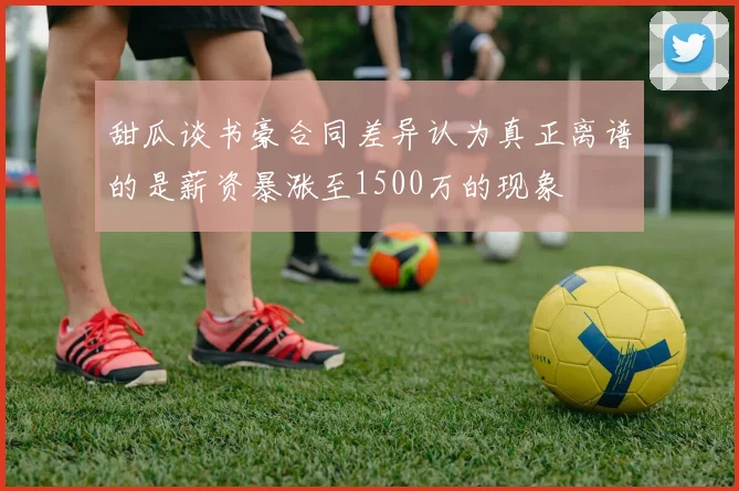 甜瓜谈书豪合同差异认为真正离谱的是薪资暴涨至1500万的现象