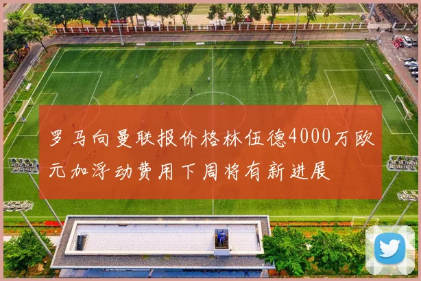 罗马向曼联报价格林伍德4000万欧元加浮动费用下周将有新进展