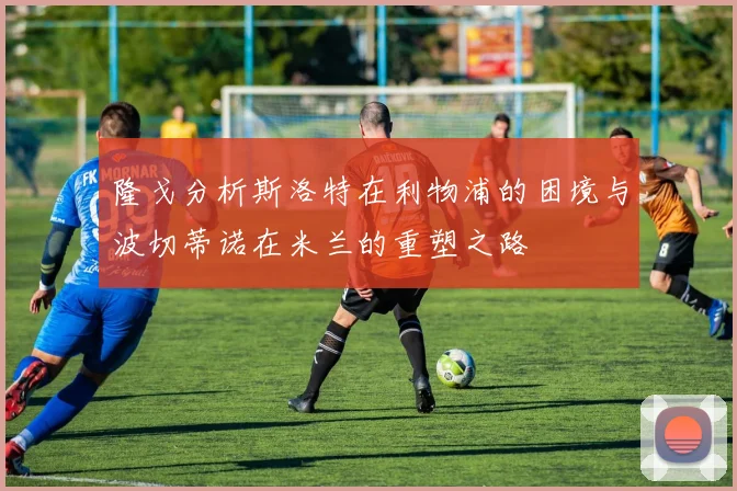 隆戈分析斯洛特在利物浦的困境与波切蒂诺在米兰的重塑之路