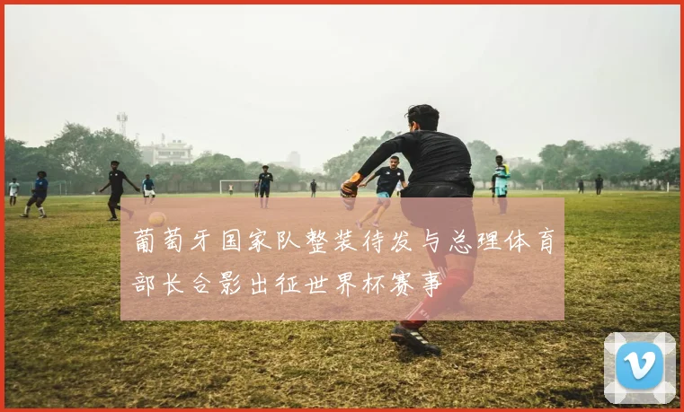 葡萄牙国家队整装待发与总理体育部长合影出征世界杯赛事