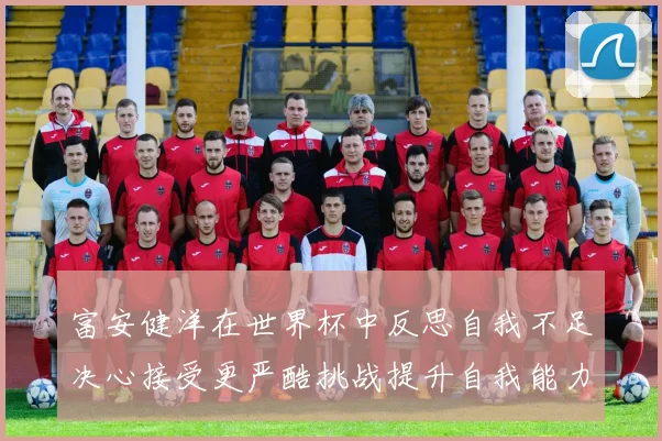 富安健洋在世界杯中反思自我不足决心接受更严酷挑战提升自我能力