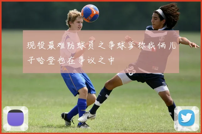 现役最难防球员之争球爹称我俩儿子哈登也在争议之中