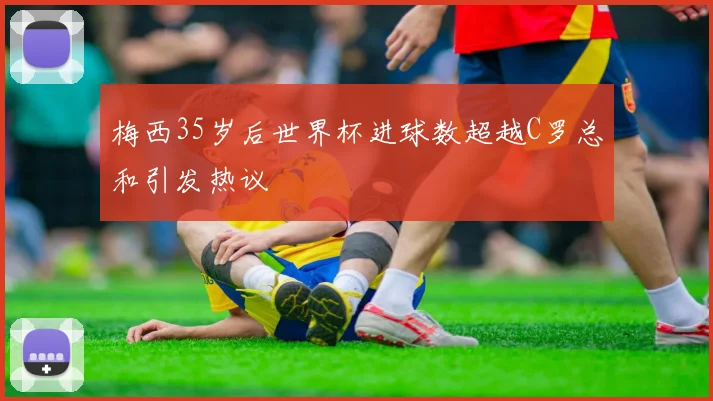 梅西35岁后世界杯进球数超越C罗总和引发热议