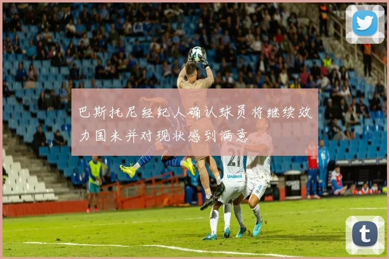 巴斯托尼经纪人确认球员将继续效力国米并对现状感到满意