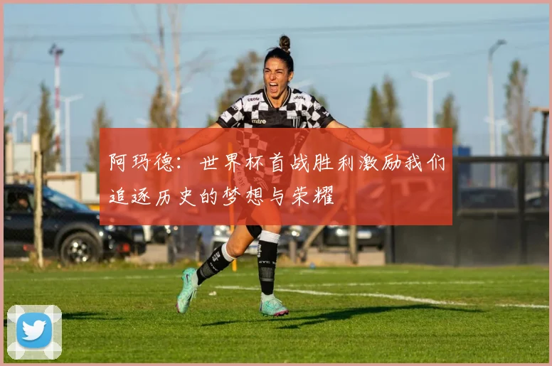 阿玛德：世界杯首战胜利激励我们追逐历史的梦想与荣耀